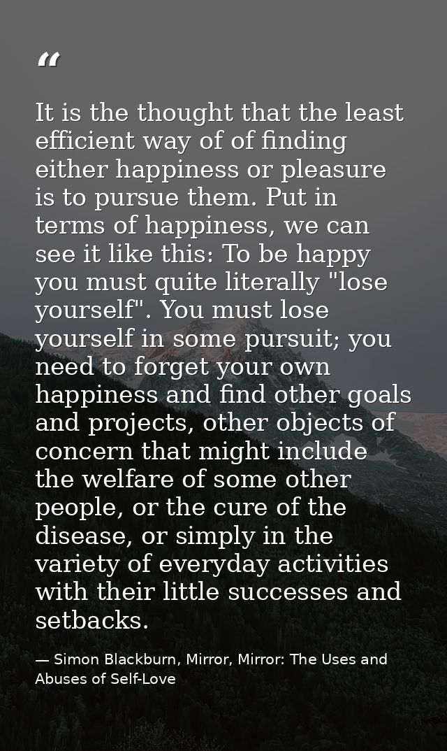 It is the thought that the least efficient way of of finding either happiness or pleasure is to pursue them. Put in term — Simon Blackburn, Mirror, Mirror: The Uses and Abuses of Self-Love