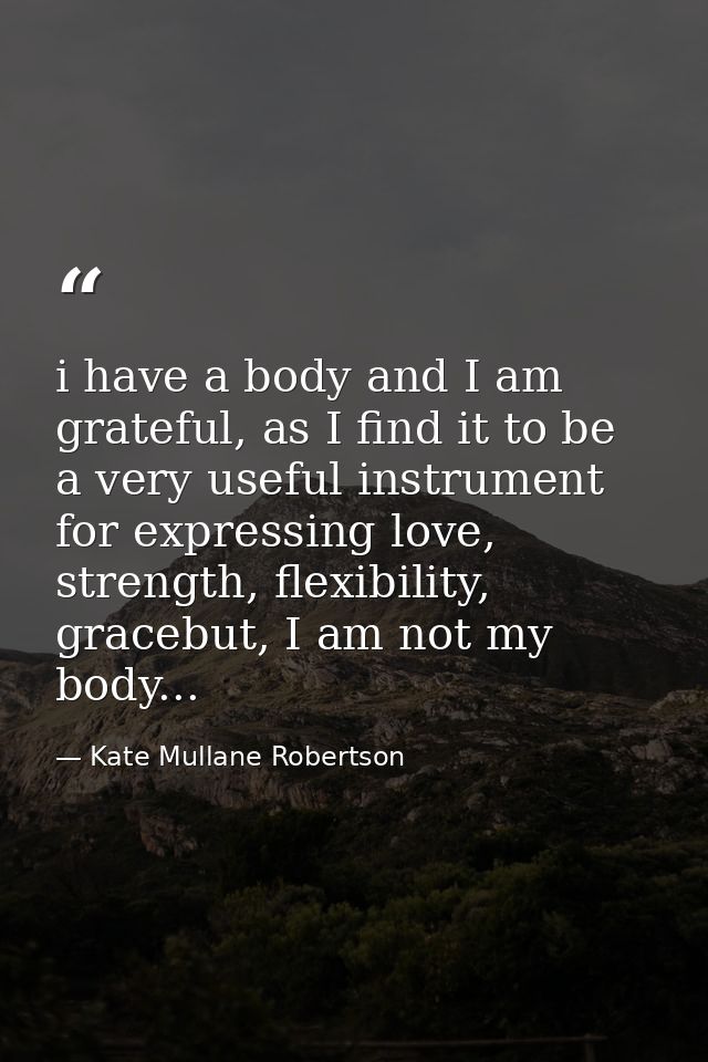 i have a body and I am grateful, as I find it to be a very useful instrument for expressing love, strength, flexibility, — Kate Mullane Robertson