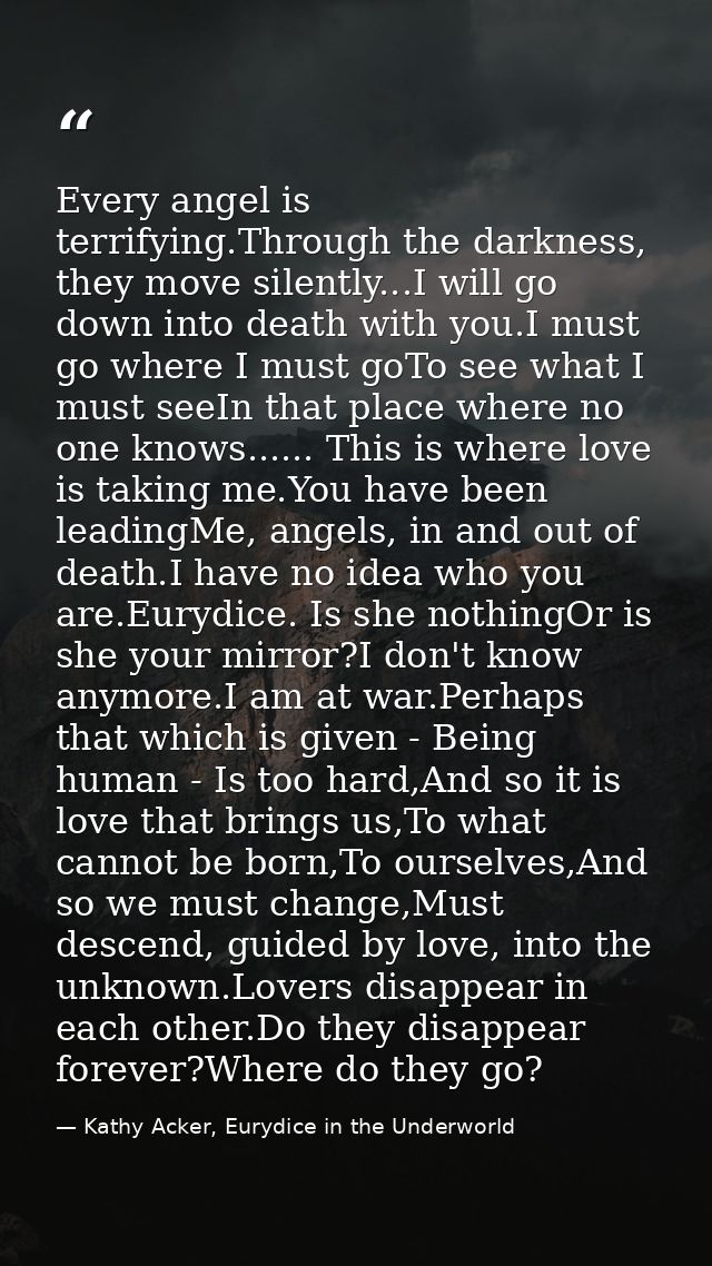 Every angel is terrifying.Through the darkness, they move silently...I will go down into death with you.I must go where  — Kathy Acker, Eurydice in the Underworld