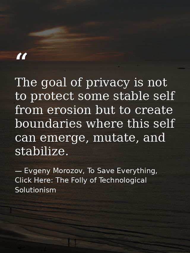 The goal of privacy is not to protect some stable self from erosion but to create boundaries where this self can emerge, — Evgeny Morozov, To Save Everything, Click Here: The Folly of Technological Solutionism