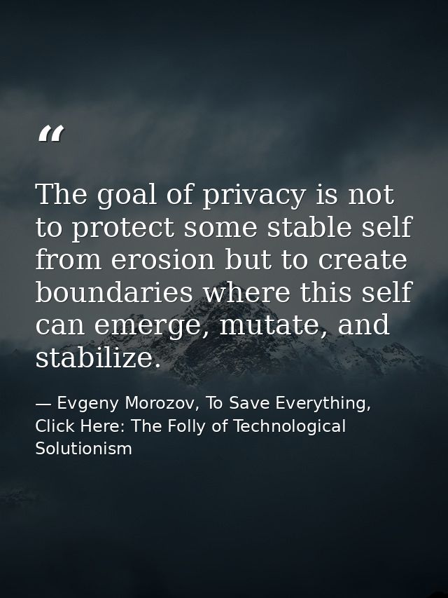 The goal of privacy is not to protect some stable self from erosion but to create boundaries where this self can emerge, — Evgeny Morozov, To Save Everything, Click Here: The Folly of Technological Solutionism