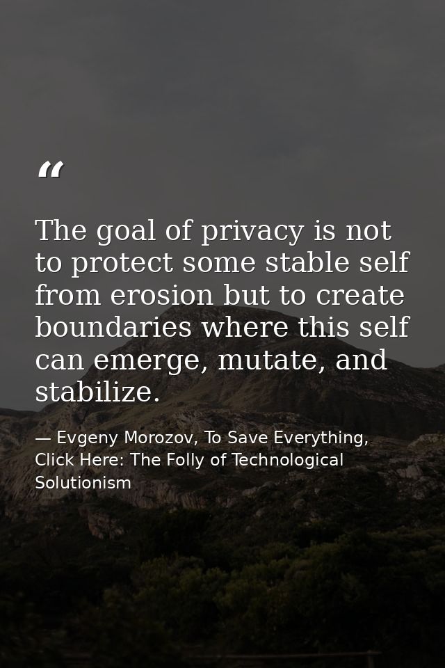 The goal of privacy is not to protect some stable self from erosion but to create boundaries where this self can emerge, — Evgeny Morozov, To Save Everything, Click Here: The Folly of Technological Solutionism
