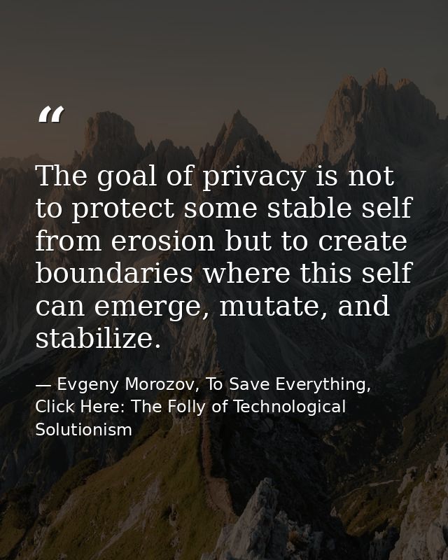 The goal of privacy is not to protect some stable self from erosion but to create boundaries where this self can emerge, — Evgeny Morozov, To Save Everything, Click Here: The Folly of Technological Solutionism