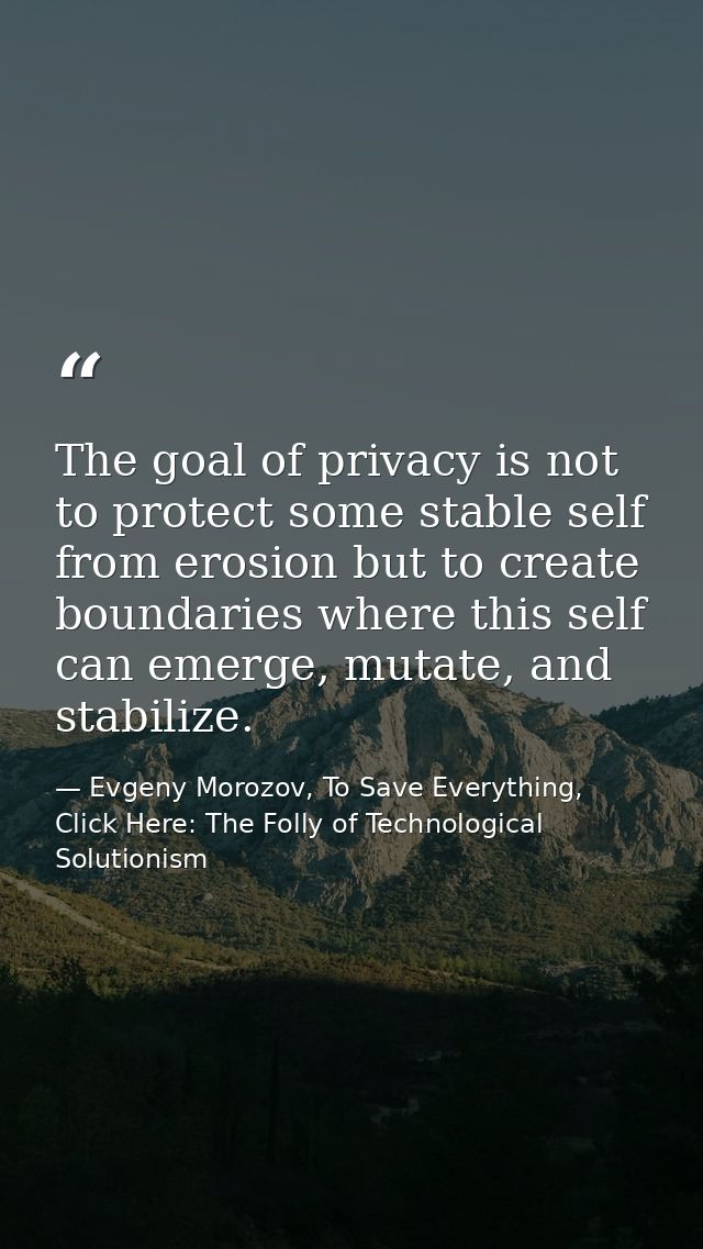 The goal of privacy is not to protect some stable self from erosion but to create boundaries where this self can emerge, — Evgeny Morozov, To Save Everything, Click Here: The Folly of Technological Solutionism