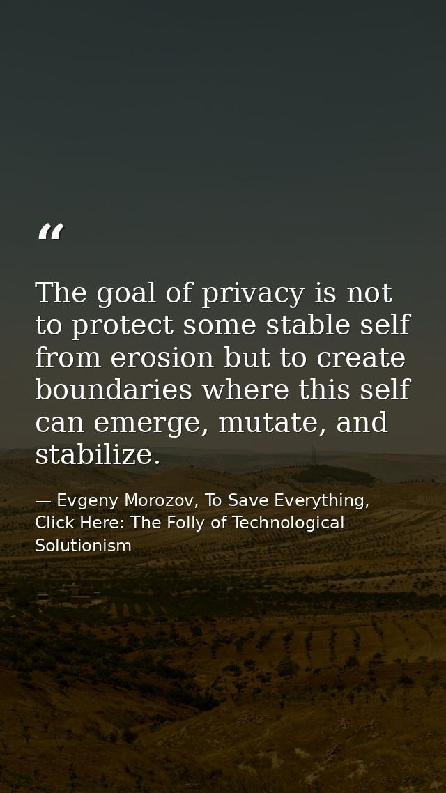 The goal of privacy is not to protect some stable self from erosion but to create boundaries where this self can emerge, — Evgeny Morozov, To Save Everything, Click Here: The Folly of Technological Solutionism