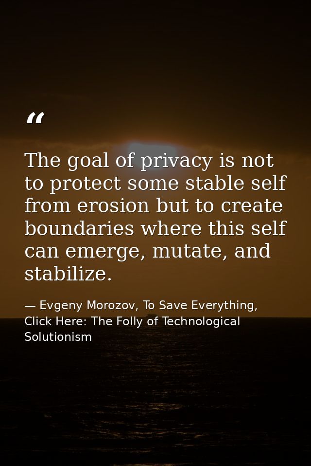 The goal of privacy is not to protect some stable self from erosion but to create boundaries where this self can emerge, — Evgeny Morozov, To Save Everything, Click Here: The Folly of Technological Solutionism