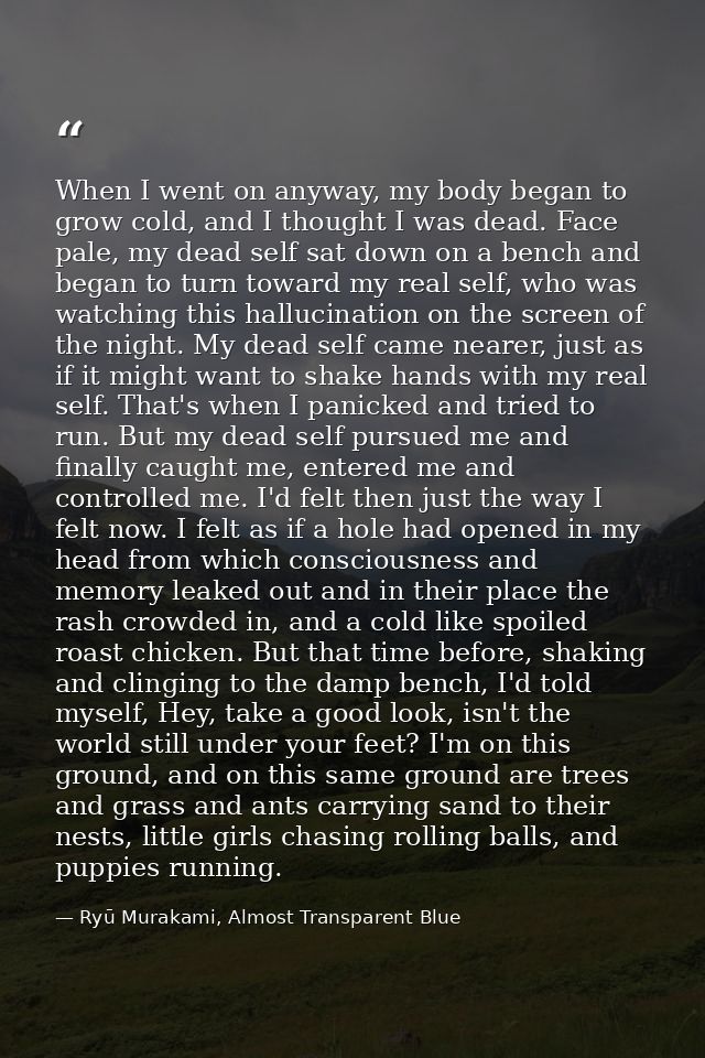 When I went on anyway, my body began to grow cold, and I thought I was dead. Face pale, my dead self sat down on a bench — Ryū Murakami, Almost Transparent Blue