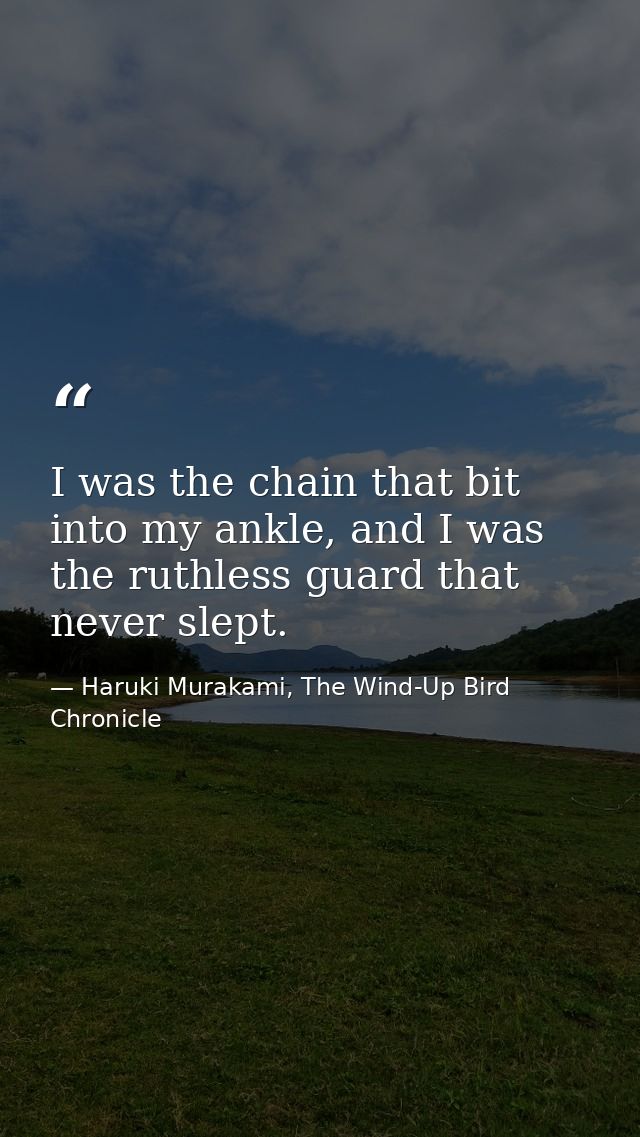 I was the chain that bit into my ankle, and I was the ruthless guard that never slept. — Haruki Murakami, The Wind-Up Bird Chronicle