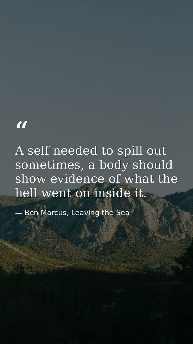 A self needed to spill out sometimes, a body should show evidence of what the hell went on inside it. — Ben Marcus, Leaving the Sea