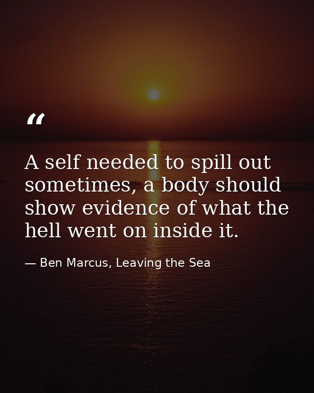 A self needed to spill out sometimes, a body should show evidence of what the hell went on inside it. — Ben Marcus, Leaving the Sea