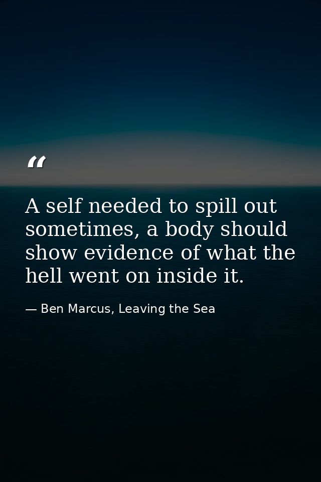 A self needed to spill out sometimes, a body should show evidence of what the hell went on inside it. — Ben Marcus, Leaving the Sea