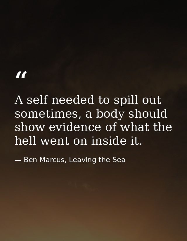 A self needed to spill out sometimes, a body should show evidence of what the hell went on inside it. — Ben Marcus, Leaving the Sea