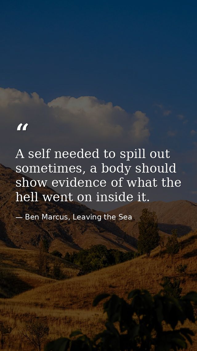A self needed to spill out sometimes, a body should show evidence of what the hell went on inside it. — Ben Marcus, Leaving the Sea