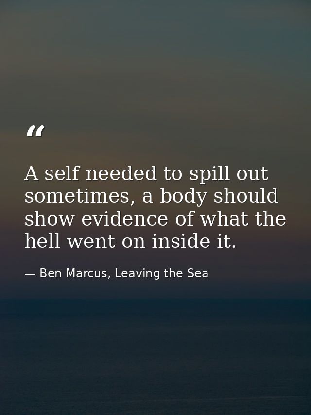 A self needed to spill out sometimes, a body should show evidence of what the hell went on inside it. — Ben Marcus, Leaving the Sea