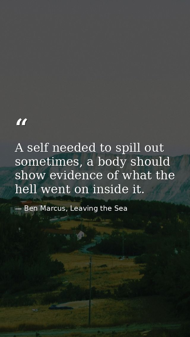 A self needed to spill out sometimes, a body should show evidence of what the hell went on inside it. — Ben Marcus, Leaving the Sea