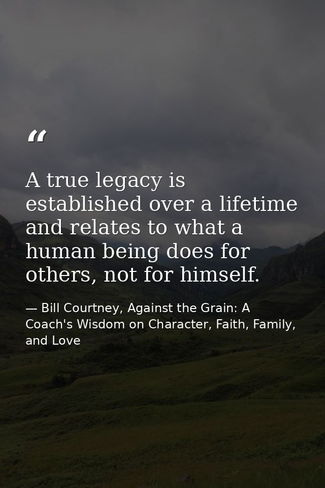 A true legacy is established over a lifetime and relates to what a human being does for others, not for himself. — Bill Courtney, Against the Grain: A Coach's Wisdom on Character, Faith, Family, and Love