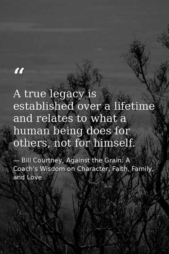 A true legacy is established over a lifetime and relates to what a human being does for others, not for himself. — Bill Courtney, Against the Grain: A Coach's Wisdom on Character, Faith, Family, and Love