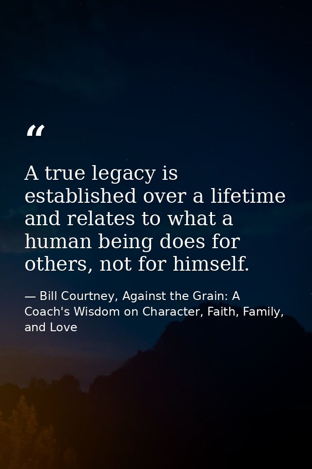 A true legacy is established over a lifetime and relates to what a human being does for others, not for himself. — Bill Courtney, Against the Grain: A Coach's Wisdom on Character, Faith, Family, and Love