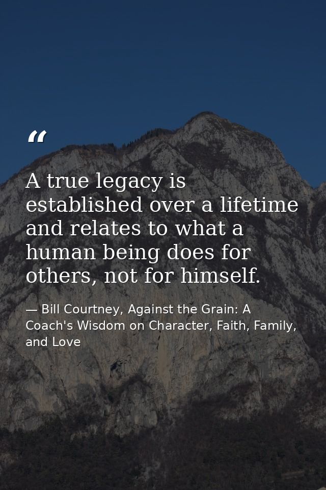 A true legacy is established over a lifetime and relates to what a human being does for others, not for himself. — Bill Courtney, Against the Grain: A Coach's Wisdom on Character, Faith, Family, and Love