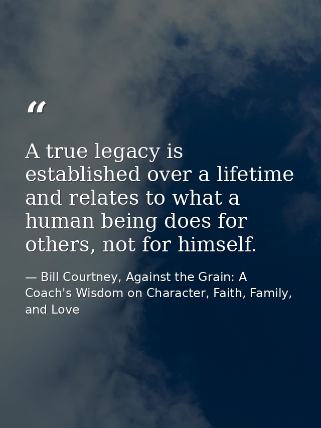 A true legacy is established over a lifetime and relates to what a human being does for others, not for himself. — Bill Courtney, Against the Grain: A Coach's Wisdom on Character, Faith, Family, and Love