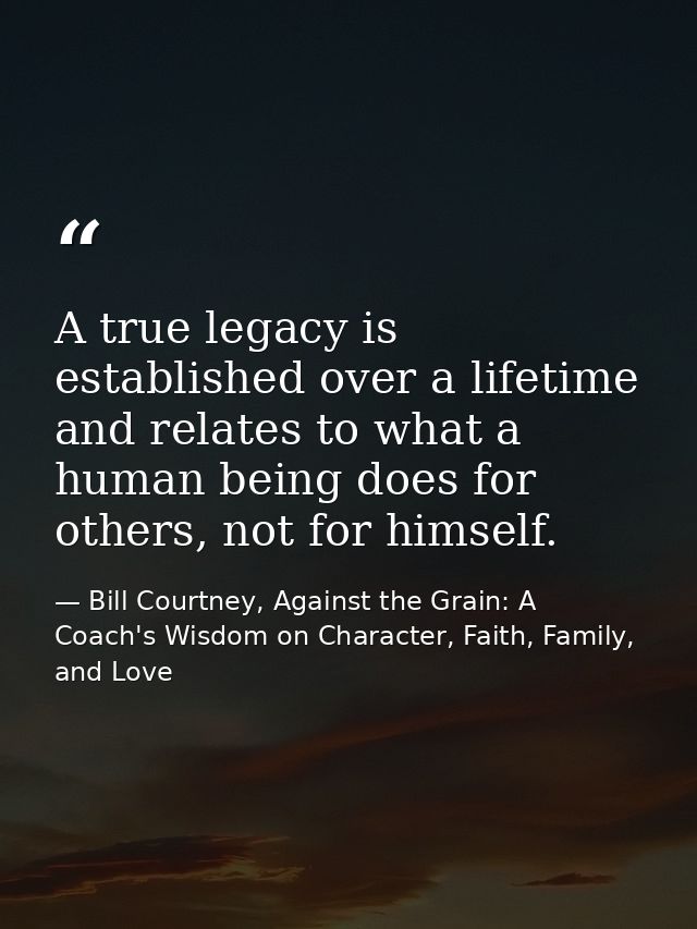 A true legacy is established over a lifetime and relates to what a human being does for others, not for himself. — Bill Courtney, Against the Grain: A Coach's Wisdom on Character, Faith, Family, and Love