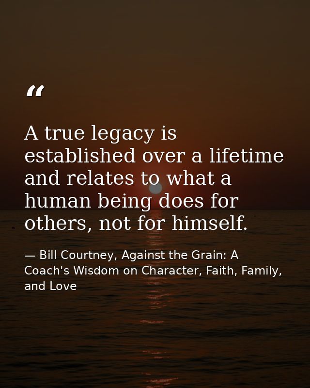 A true legacy is established over a lifetime and relates to what a human being does for others, not for himself. — Bill Courtney, Against the Grain: A Coach's Wisdom on Character, Faith, Family, and Love