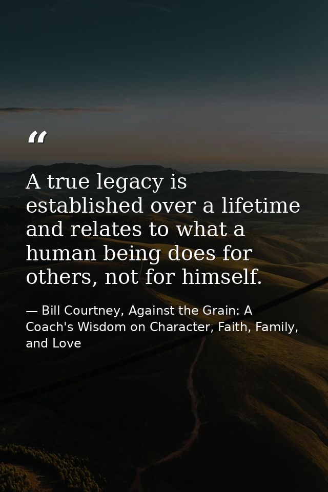 A true legacy is established over a lifetime and relates to what a human being does for others, not for himself. — Bill Courtney, Against the Grain: A Coach's Wisdom on Character, Faith, Family, and Love