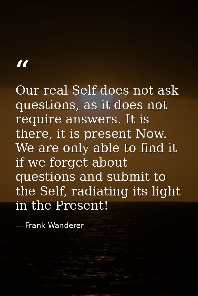 Our real Self does not ask questions, as it does not require answers. It is there, it is present Now. We are only able t — Frank Wanderer