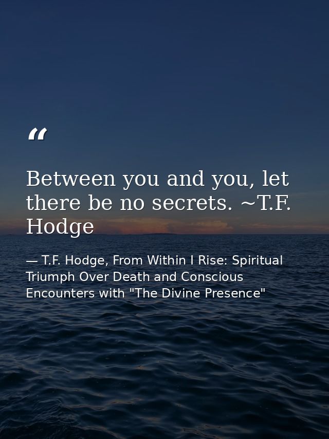 Between you and you, let there be no secrets. ~T.F. Hodge — T.F. Hodge, From Within I Rise: Spiritual Triumph Over Death and Conscious Encounters with "The Divine Presence"