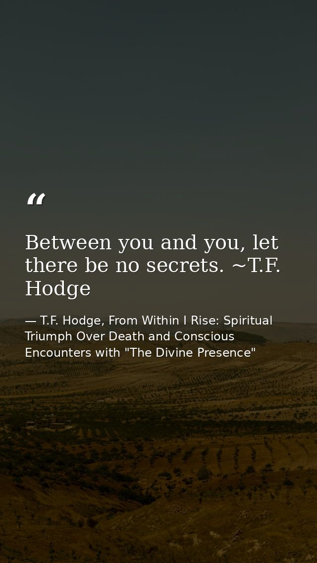 Between you and you, let there be no secrets. ~T.F. Hodge — T.F. Hodge, From Within I Rise: Spiritual Triumph Over Death and Conscious Encounters with "The Divine Presence"