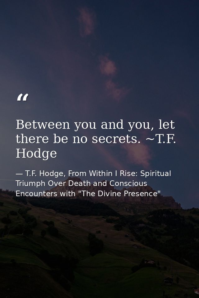 Between you and you, let there be no secrets. ~T.F. Hodge — T.F. Hodge, From Within I Rise: Spiritual Triumph Over Death and Conscious Encounters with "The Divine Presence"