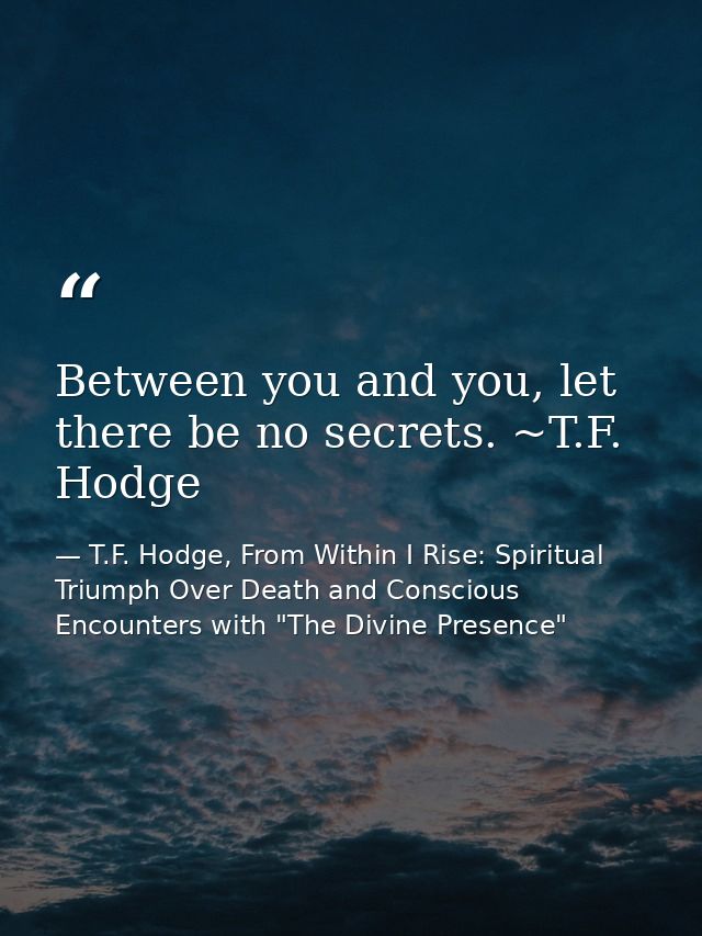Between you and you, let there be no secrets. ~T.F. Hodge — T.F. Hodge, From Within I Rise: Spiritual Triumph Over Death and Conscious Encounters with "The Divine Presence"