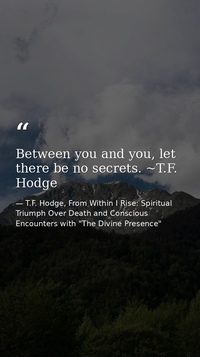 Between you and you, let there be no secrets. ~T.F. Hodge — T.F. Hodge, From Within I Rise: Spiritual Triumph Over Death and Conscious Encounters with "The Divine Presence"