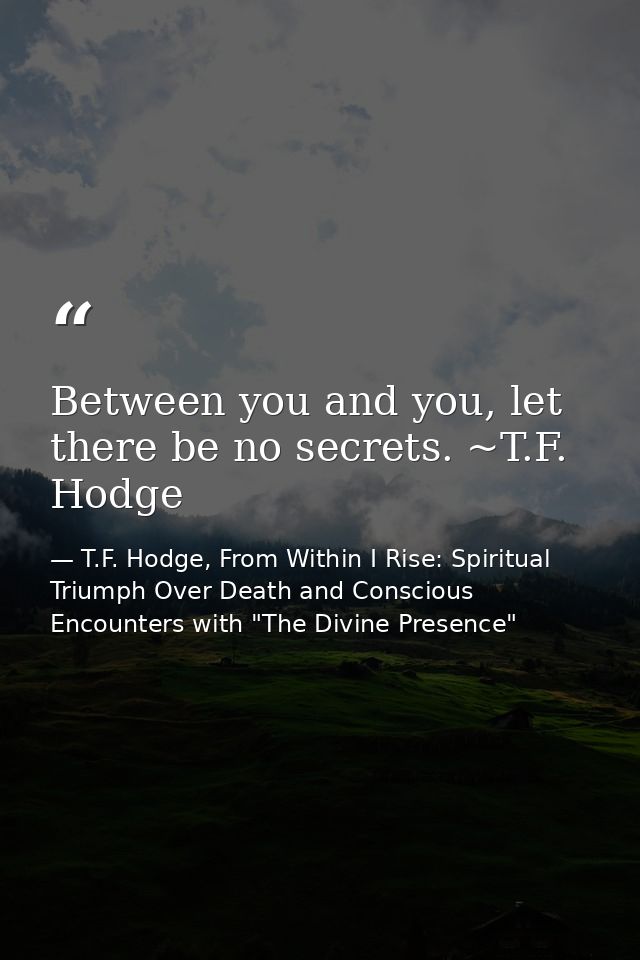 Between you and you, let there be no secrets. ~T.F. Hodge — T.F. Hodge, From Within I Rise: Spiritual Triumph Over Death and Conscious Encounters with "The Divine Presence"