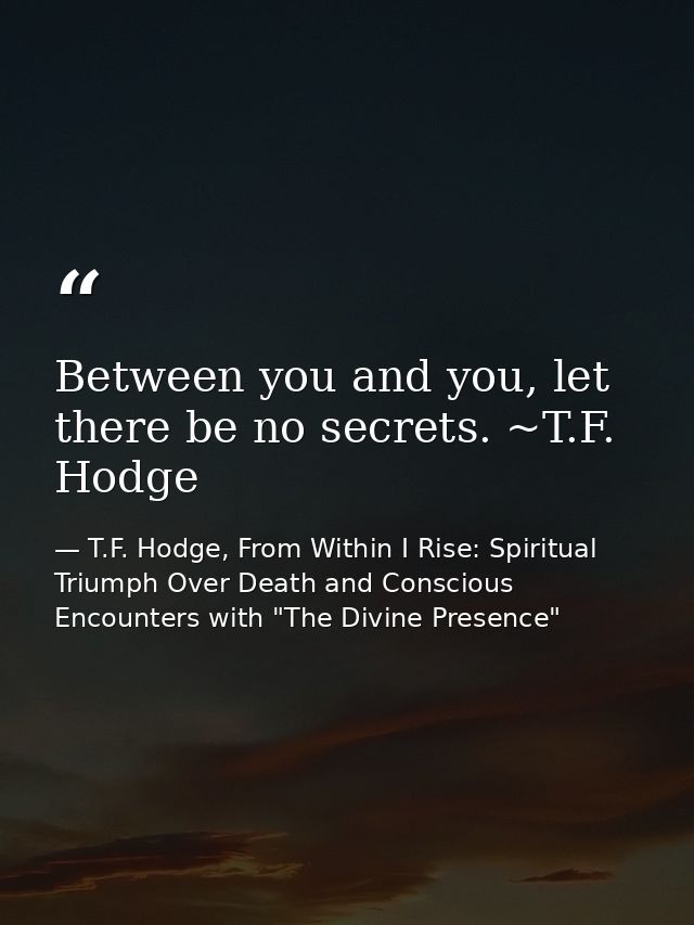 Between you and you, let there be no secrets. ~T.F. Hodge — T.F. Hodge, From Within I Rise: Spiritual Triumph Over Death and Conscious Encounters with "The Divine Presence"