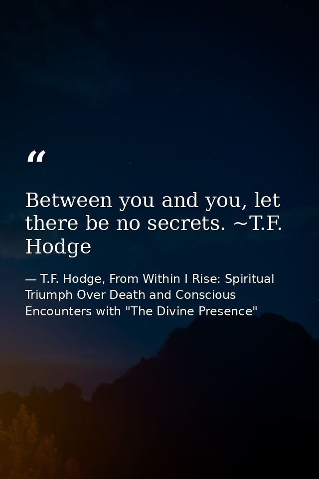 Between you and you, let there be no secrets. ~T.F. Hodge — T.F. Hodge, From Within I Rise: Spiritual Triumph Over Death and Conscious Encounters with "The Divine Presence"