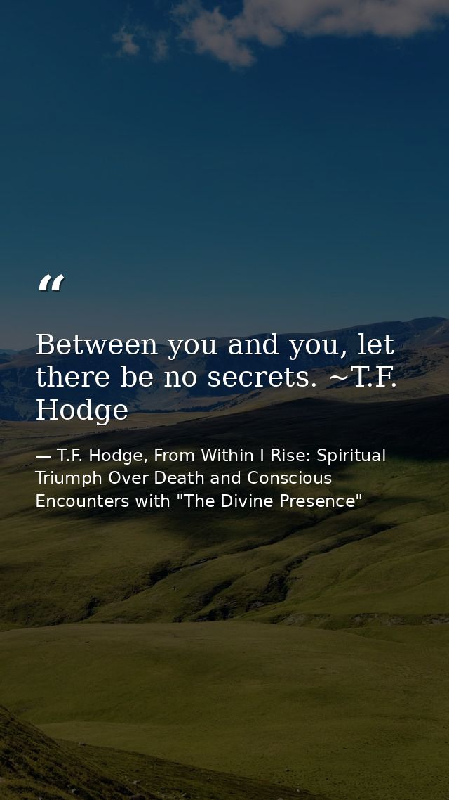 Between you and you, let there be no secrets. ~T.F. Hodge — T.F. Hodge, From Within I Rise: Spiritual Triumph Over Death and Conscious Encounters with "The Divine Presence"
