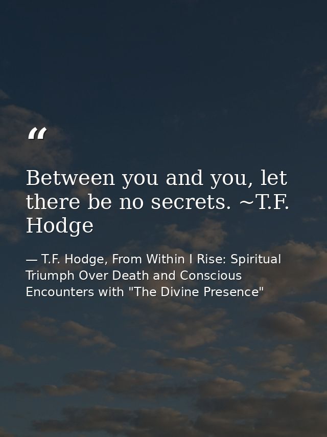 Between you and you, let there be no secrets. ~T.F. Hodge — T.F. Hodge, From Within I Rise: Spiritual Triumph Over Death and Conscious Encounters with "The Divine Presence"