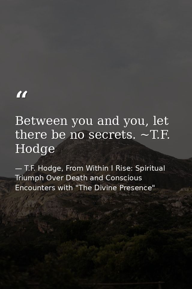 Between you and you, let there be no secrets. ~T.F. Hodge — T.F. Hodge, From Within I Rise: Spiritual Triumph Over Death and Conscious Encounters with "The Divine Presence"