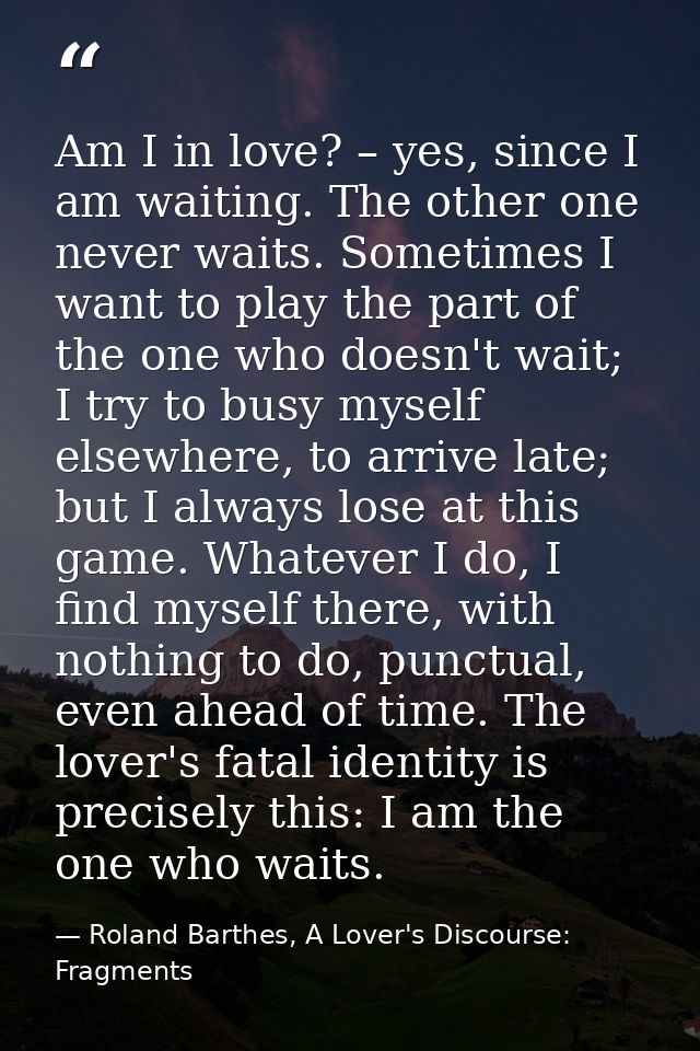 Am I in love? – yes, since I am waiting. The other one never waits. Sometimes I want to play the part of the one who doe — Roland Barthes, A Lover's Discourse: Fragments