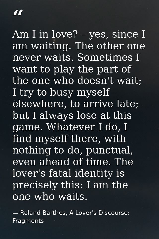Am I in love? – yes, since I am waiting. The other one never waits. Sometimes I want to play the part of the one who doe — Roland Barthes, A Lover's Discourse: Fragments