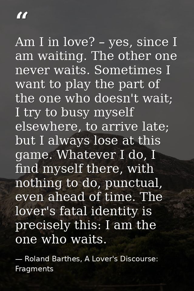 Am I in love? – yes, since I am waiting. The other one never waits. Sometimes I want to play the part of the one who doe — Roland Barthes, A Lover's Discourse: Fragments