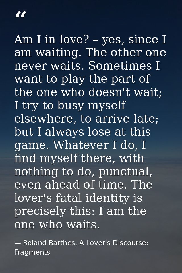Am I in love? – yes, since I am waiting. The other one never waits. Sometimes I want to play the part of the one who doe — Roland Barthes, A Lover's Discourse: Fragments