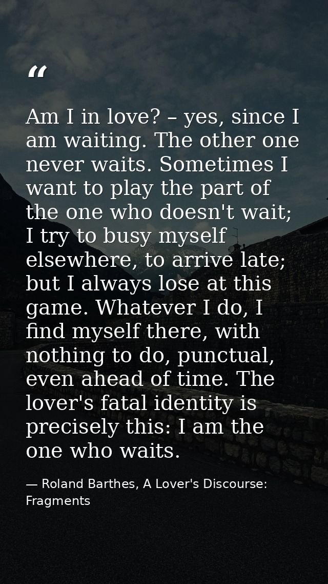 Am I in love? – yes, since I am waiting. The other one never waits. Sometimes I want to play the part of the one who doe — Roland Barthes, A Lover's Discourse: Fragments