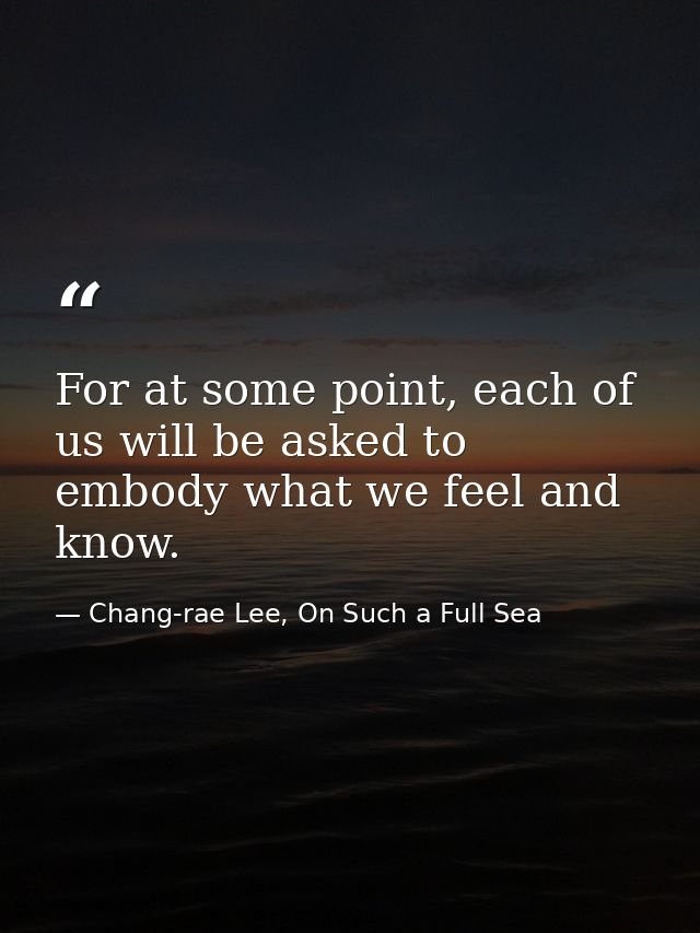 For at some point, each of us will be asked to embody what we feel and know. — Chang-rae Lee, On Such a Full Sea