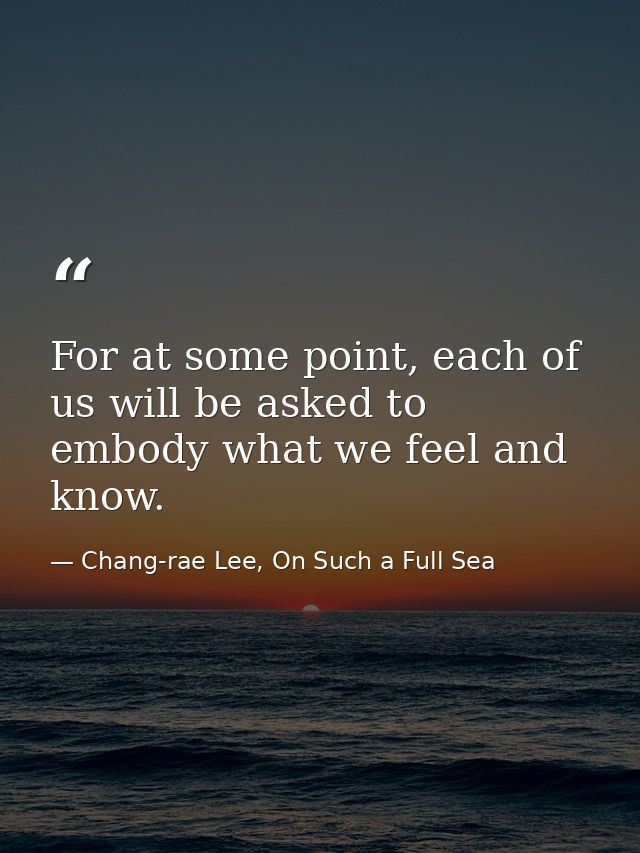 For at some point, each of us will be asked to embody what we feel and know. — Chang-rae Lee, On Such a Full Sea
