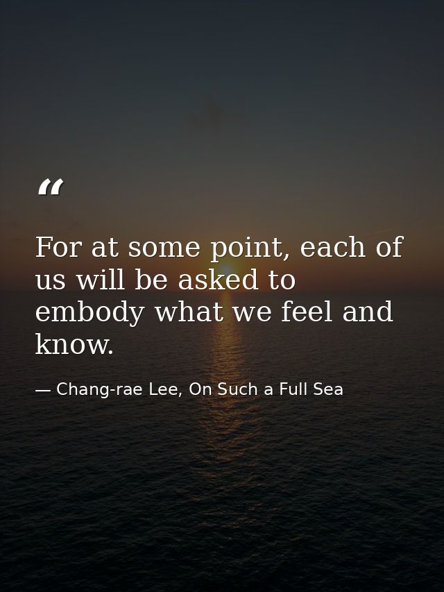For at some point, each of us will be asked to embody what we feel and know. — Chang-rae Lee, On Such a Full Sea