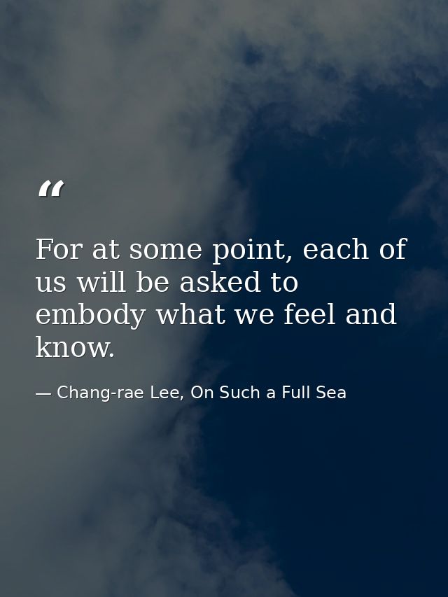 For at some point, each of us will be asked to embody what we feel and know. — Chang-rae Lee, On Such a Full Sea