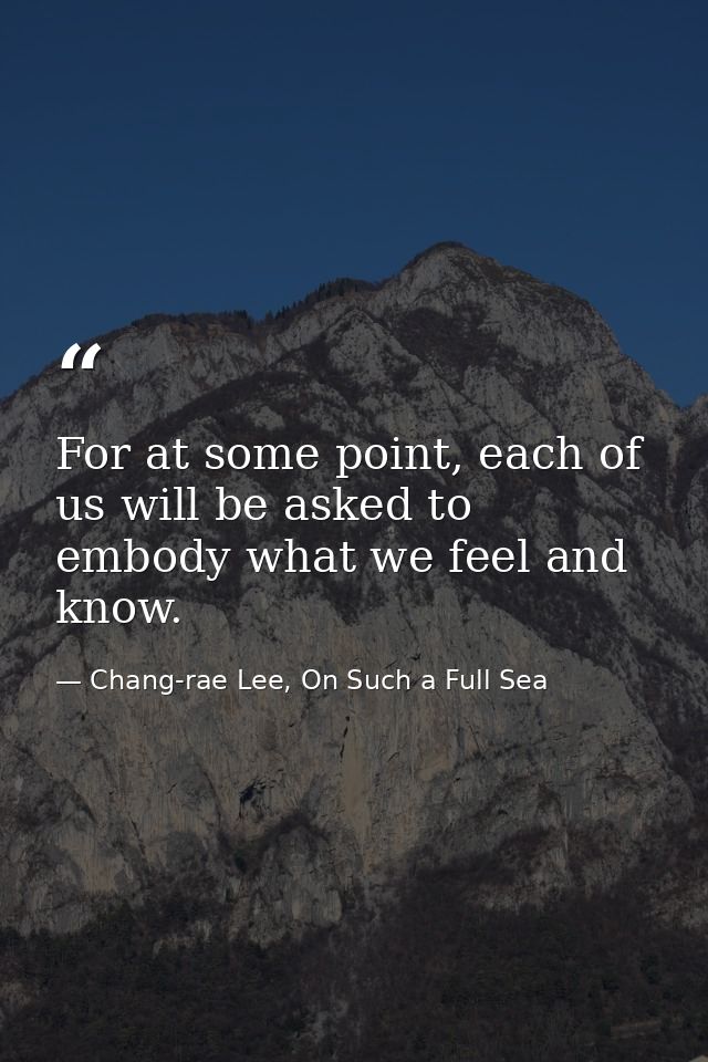 For at some point, each of us will be asked to embody what we feel and know. — Chang-rae Lee, On Such a Full Sea