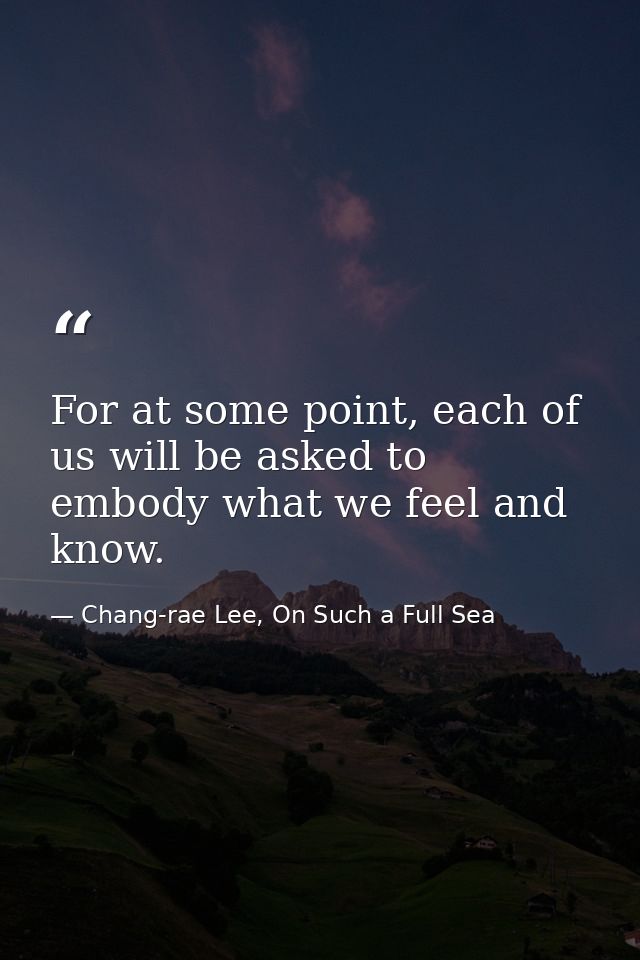 For at some point, each of us will be asked to embody what we feel and know. — Chang-rae Lee, On Such a Full Sea